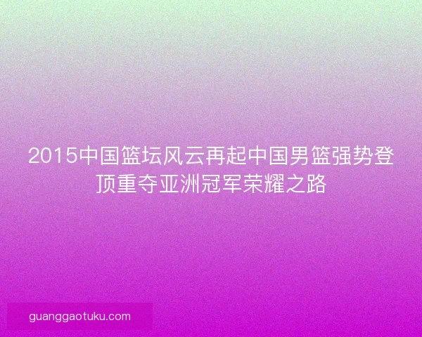 2015中国篮坛风云再起中国男篮强势登顶重夺亚洲冠军荣耀之路