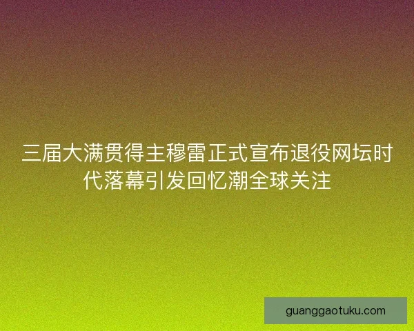 三届大满贯得主穆雷正式宣布退役网坛时代落幕引发回忆潮全球关注