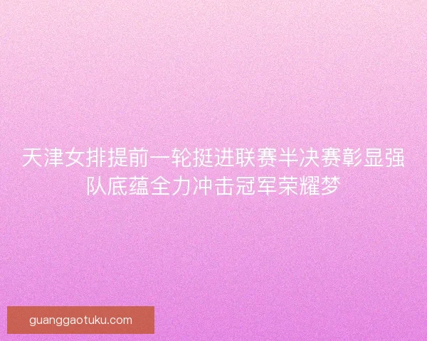 天津女排提前一轮挺进联赛半决赛彰显强队底蕴全力冲击冠军荣耀梦