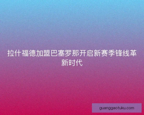 拉什福德加盟巴塞罗那开启新赛季锋线革新时代