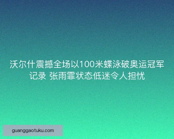 沃尔什震撼全场以100米蝶泳破奥运冠军记录 张雨霏状态低迷令人担忧